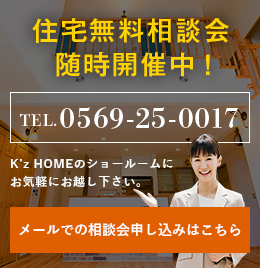 住宅無料相談会随時開催中！ TEL.0569-25-0017 K’z HOMEのショールームにお気軽にお越し下さい。メールでの相談会申し込みはこちら リンクバナー