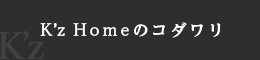 K’z Homeのコダワリ